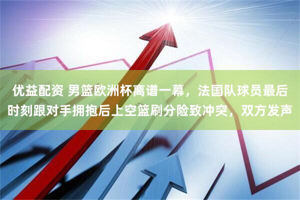 优益配资 男篮欧洲杯离谱一幕，法国队球员最后时刻跟对手拥抱后上空篮刷分险致冲突，双方发声