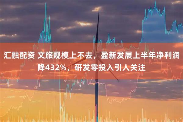 汇融配资 文旅规模上不去，盈新发展上半年净利润降432%，研发零投入引人关注