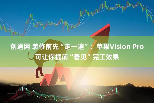 创通网 装修前先“走一遍”：苹果Vision Pro可让你提前“看见”完工效果