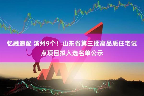 忆融速配 滨州9个！山东省第三批高品质住宅试点项目拟入选名单公示