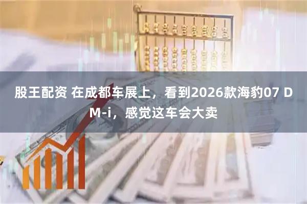 股王配资 在成都车展上，看到2026款海豹07 DM-i，感觉这车会大卖