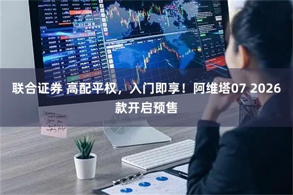 联合证券 高配平权，入门即享！阿维塔07 2026款开启预售