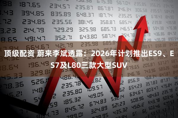 顶级配资 蔚来李斌透露：2026年计划推出ES9、ES7及L80三款大型SUV