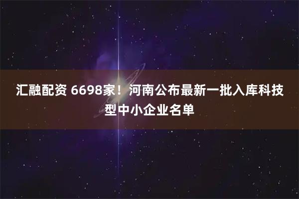 汇融配资 6698家！河南公布最新一批入库科技型中小企业名单