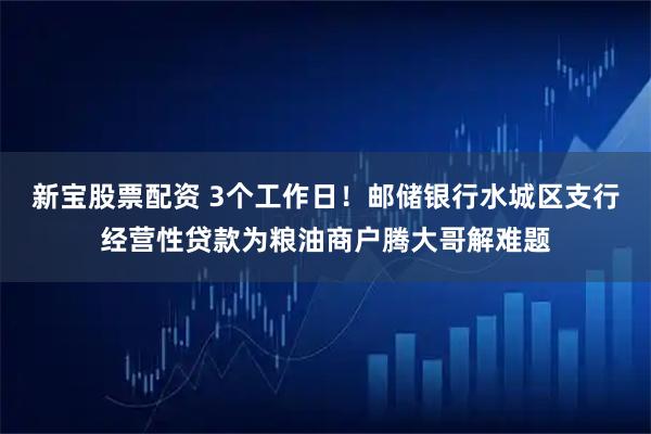 新宝股票配资 3个工作日！邮储银行水城区支行经营性贷款为粮油商户腾大哥解难题