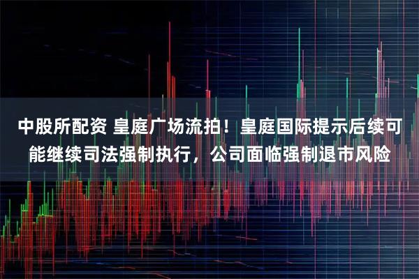 中股所配资 皇庭广场流拍！皇庭国际提示后续可能继续司法强制执行，公司面临强制退市风险