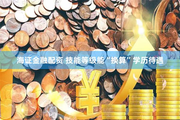 海证金融配资 技能等级能“换算”学历待遇