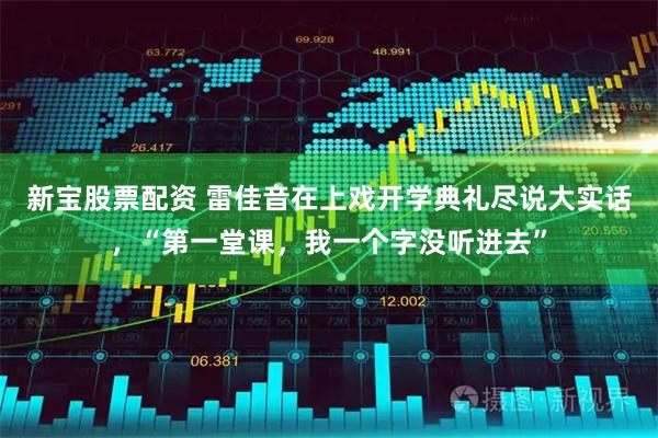 新宝股票配资 雷佳音在上戏开学典礼尽说大实话，“第一堂课，我一个字没听进去”