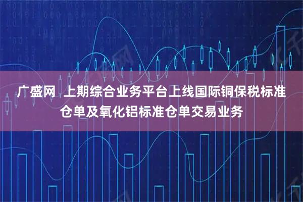 广盛网  上期综合业务平台上线国际铜保税标准仓单及氧化铝标准仓单交易业务