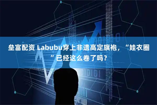 垒富配资 Labubu穿上非遗高定旗袍，“娃衣圈”已经这么卷了吗？