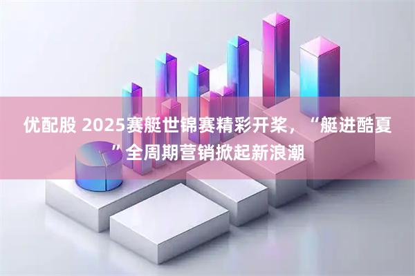 优配股 2025赛艇世锦赛精彩开桨，“艇进酷夏”全周期营销掀起新浪潮