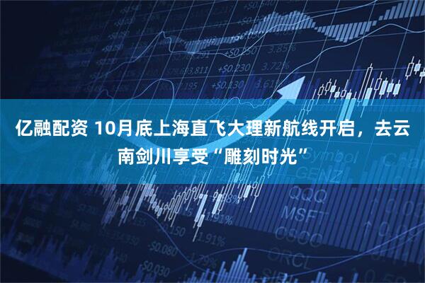 亿融配资 10月底上海直飞大理新航线开启，去云南剑川享受“雕刻时光”