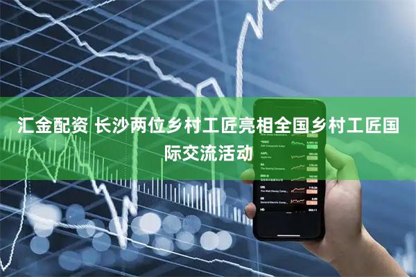 汇金配资 长沙两位乡村工匠亮相全国乡村工匠国际交流活动