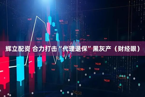 辉立配资 合力打击“代理退保”黑灰产（财经眼）