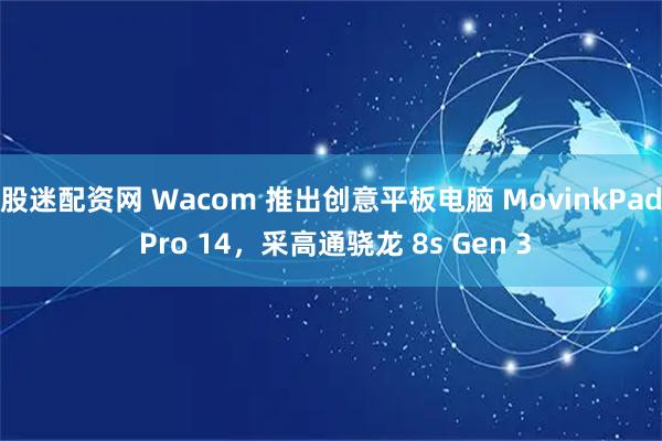 股迷配资网 Wacom 推出创意平板电脑 MovinkPad Pro 14，采高通骁龙 8s Gen 3