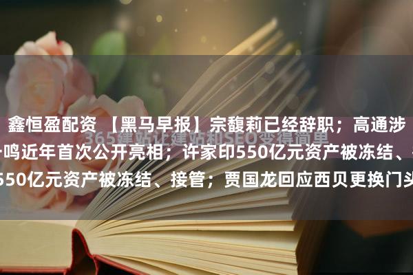 鑫恒盈配资 【黑马早报】宗馥莉已经辞职；高通涉嫌垄断被立案调查；张一鸣近年首次公开亮相；许家印550亿元资产被冻结、接管；贾国龙回应西贝更换门头...