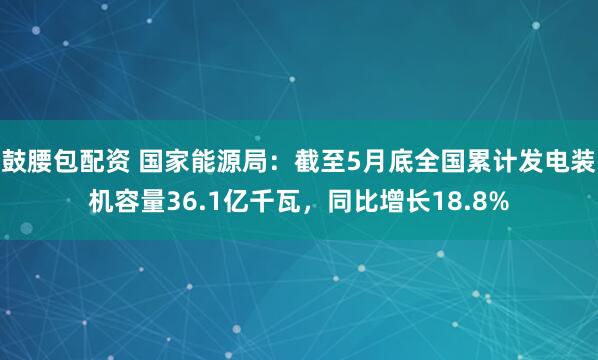 鼓腰包配资 国家能源局：截至5月底全国累计发电装机容量36.1亿千瓦，同比增长18.8%