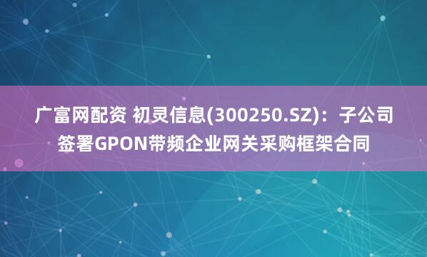广富网配资 初灵信息(300250.SZ)：子公司签署GPON带频企业网关采购框架合同