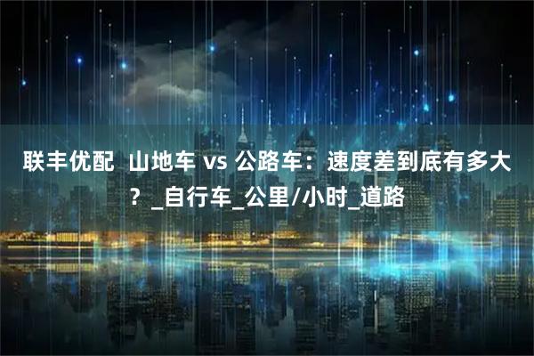 联丰优配  山地车 vs 公路车：速度差到底有多大？_自行车_公里/小时_道路