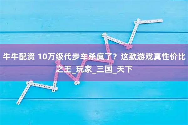 牛牛配资 10万级代步车杀疯了？这款游戏真性价比之王_玩家_三国_天下