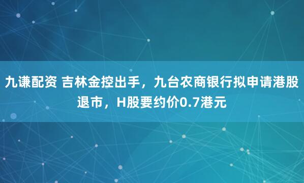 九谦配资 吉林金控出手，九台农商银行拟申请港股退市，H股要约价0.7港元