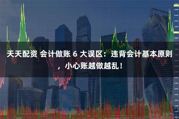 天天配资 会计做账 6 大误区：违背会计基本原则，小心账越做越乱！