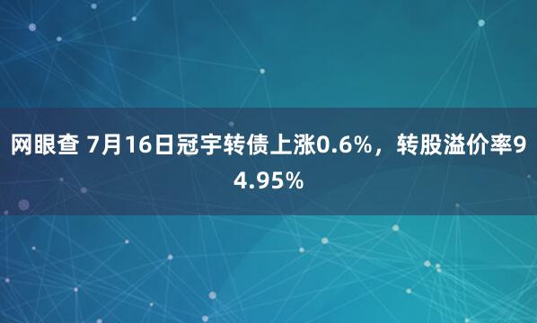 网眼查 7月16日冠宇转债上涨0.6%，转股溢价率94.95%