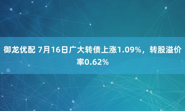 御龙优配 7月16日广大转债上涨1.09%，转股溢价率0.62%