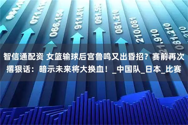 智信通配资 女篮输球后宫鲁鸣又出昏招?赛前再次撂狠话:暗示未来将大换血!_中国队_日本_比赛
