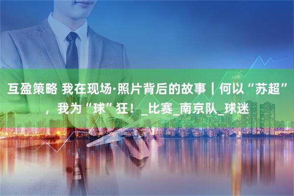 互盈策略 我在现场·照片背后的故事|何以“苏超”,我为“球”狂!_比赛_南京队_球迷