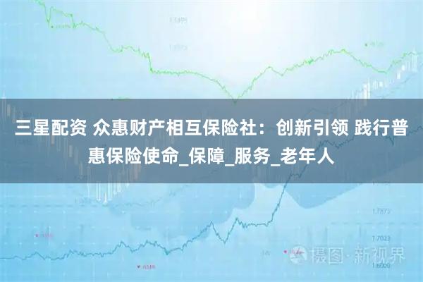 三星配资 众惠财产相互保险社：创新引领 践行普惠保险使命_保障_服务_老年人