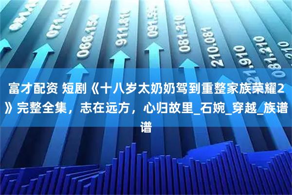 富才配资 短剧《十八岁太奶奶驾到重整家族荣耀2》完整全集，志在远方，心归故里_石婉_穿越_族谱