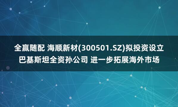 全赢随配 海顺新材(300501.SZ)拟投资设立巴基斯坦全资孙公司 进一步拓展海外市场