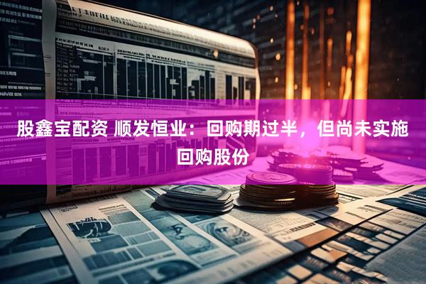股鑫宝配资 顺发恒业：回购期过半，但尚未实施回购股份