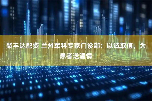 聚丰达配资 兰州军科专家门诊部：以诚取信，为患者送温情