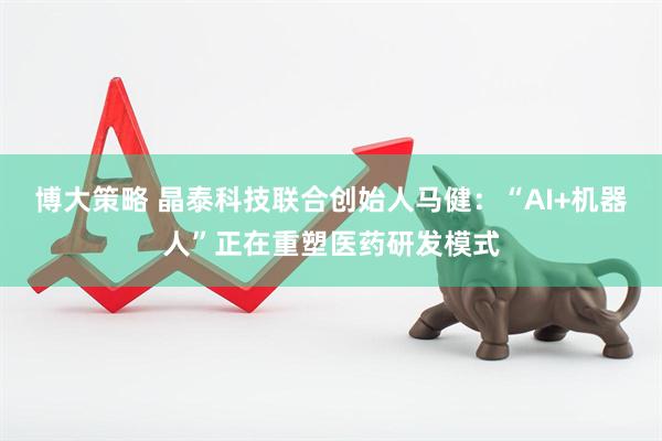 博大策略 晶泰科技联合创始人马健:“AI+机器人”正在重塑医药研发模式