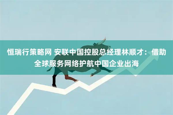 恒瑞行策略网 安联中国控股总经理林顺才：借助全球服务网络护航中国企业出海
