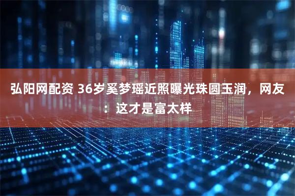 弘阳网配资 36岁奚梦瑶近照曝光珠圆玉润，网友：这才是富太样