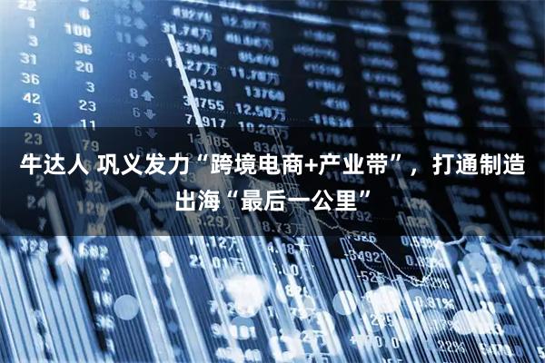 牛达人 巩义发力“跨境电商+产业带”，打通制造出海“最后一公里”