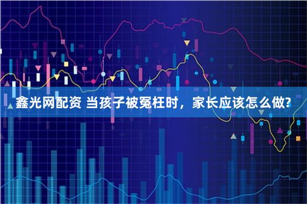 鑫光网配资 当孩子被冤枉时，家长应该怎么做?