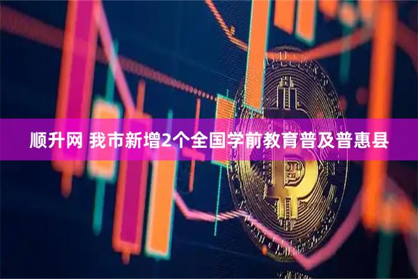 顺升网 我市新增2个全国学前教育普及普惠县