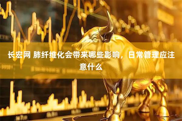 长宏网 肺纤维化会带来哪些影响，日常管理应注意什么